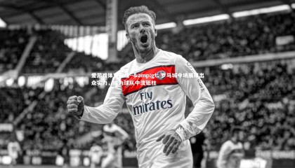 爱游戏体育在线--&gt; 罗马城中场展现出众实力，成为球队中流砥柱