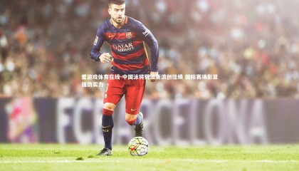 爱游戏体育在线-中国泳将劈波斩浪创佳绩 国际赛场彰显强劲实力