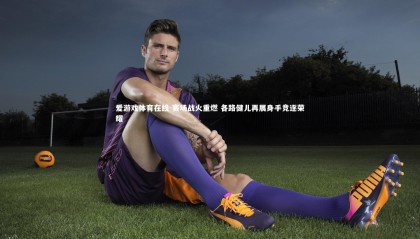 爱游戏体育在线-赛场战火重燃 各路健儿再展身手竞逐荣耀