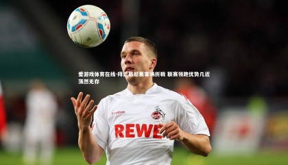 爱游戏体育在线-拜仁慕尼黑客场折戟 联赛领跑优势几近荡然无存