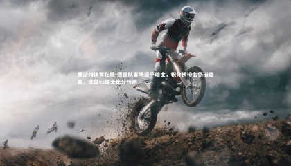 爱游戏体育在线-德国队客场逼平瑞士，积分榜排名依旧垫底，德国vs瑞士比分预测